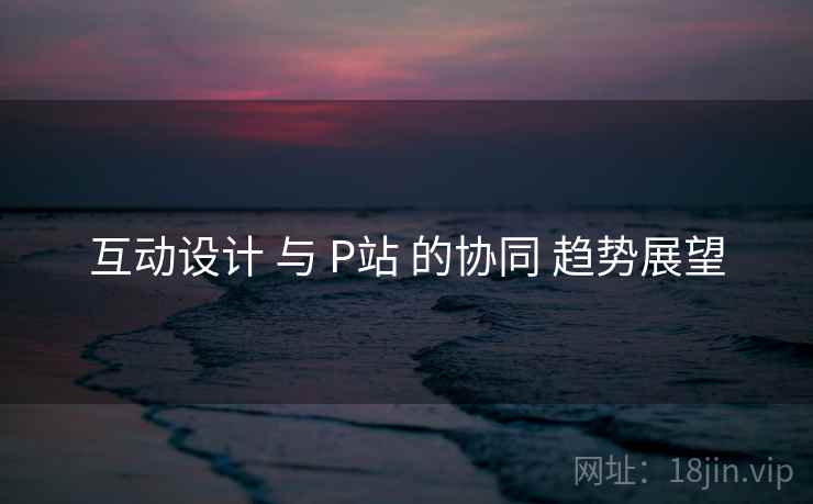 互动设计 与 P站 的协同 趋势展望 第1张 互动设计 与 P站 的协同 趋势展望 第1张