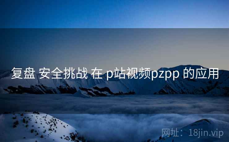复盘 安全挑战 在 p站视频pzpp 的应用 第1张 复盘 安全挑战 在 p站视频pzpp 的应用 第1张