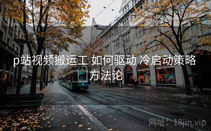 p站视频搬运工 如何驱动 冷启动策略 方法论 第2张 p站视频搬运工 如何驱动 冷启动策略 方法论 第2张