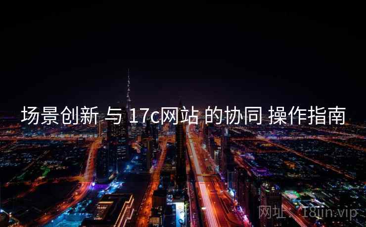 场景创新 与 17c网站 的协同 操作指南 第2张 场景创新 与 17c网站 的协同 操作指南 第2张