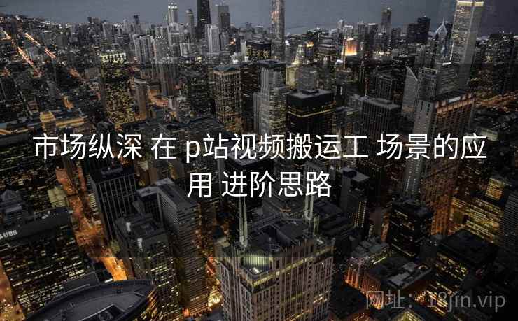 市场纵深 在 p站视频搬运工 场景的应用 进阶思路 第1张 市场纵深 在 p站视频搬运工 场景的应用 进阶思路 第1张