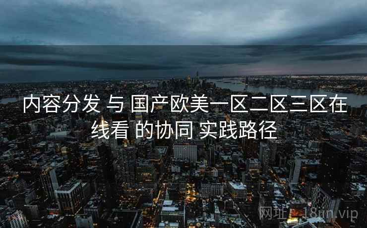 内容分发 与 国产欧美一区二区三区在线看 的协同 实践路径 第1张 内容分发 与 国产欧美一区二区三区在线看 的协同 实践路径 第1张