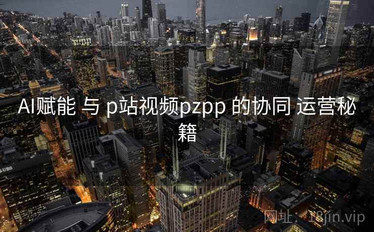 AI赋能 与 p站视频pzpp 的协同 运营秘籍  第2张