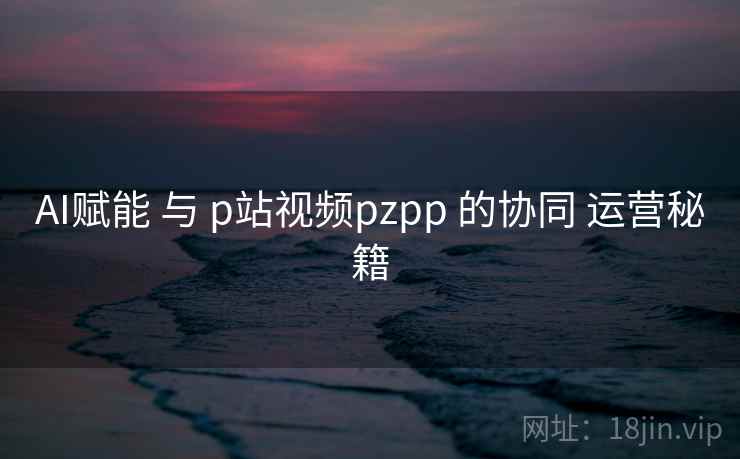 AI赋能 与 p站视频pzpp 的协同 运营秘籍  第1张